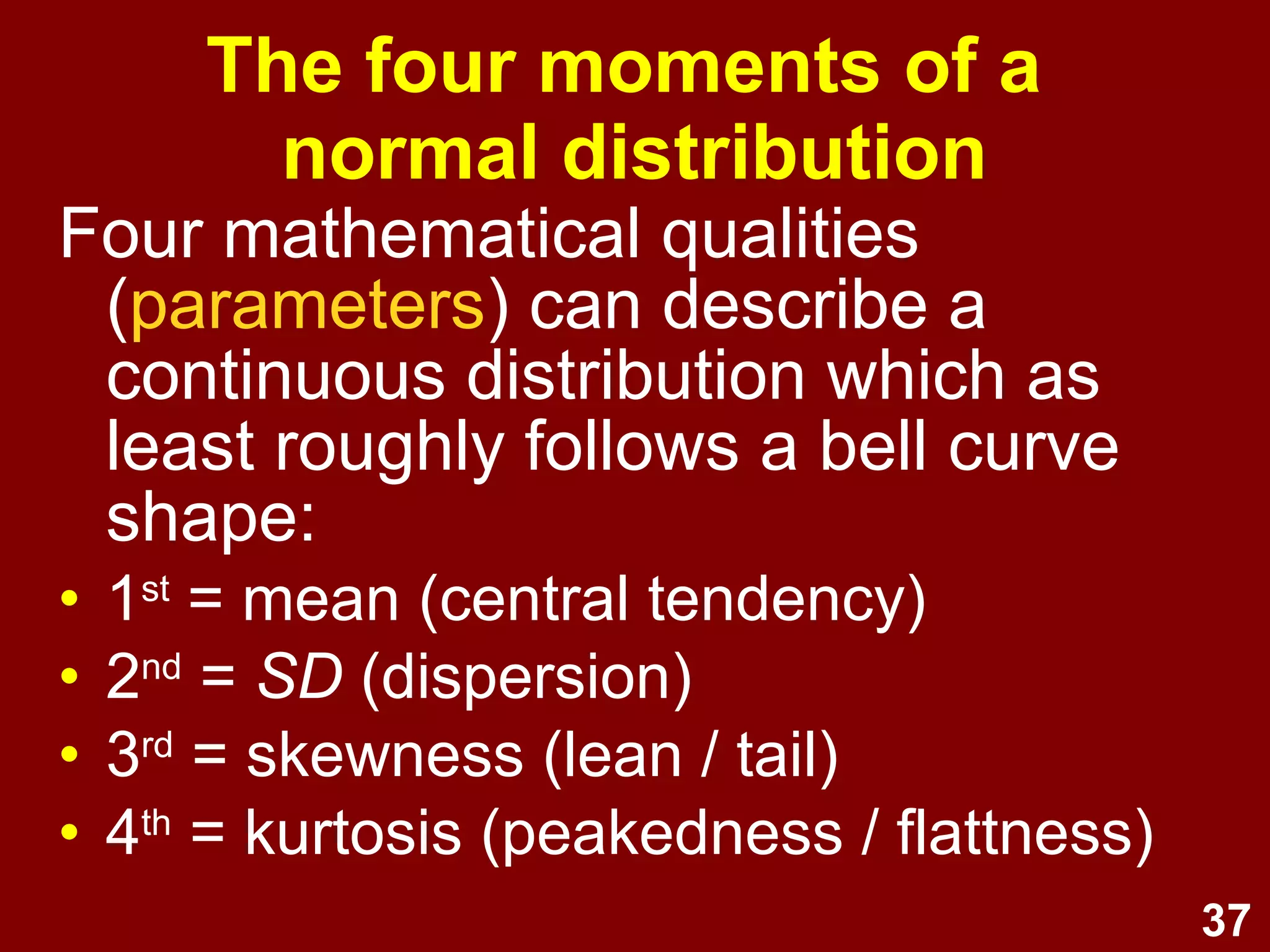 37
Four moments of a
normal distribution
Four mathematical qualities
(parameters) can describe a
continuous distribution which at least
roughly follows a bell curve shape:
• 1st
= mean (central tendency)
• 2nd
= SD (dispersion)
• 3rd
= skewness (lean / tail)
• 4th
= kurtosis (peakedness / flattness)
 