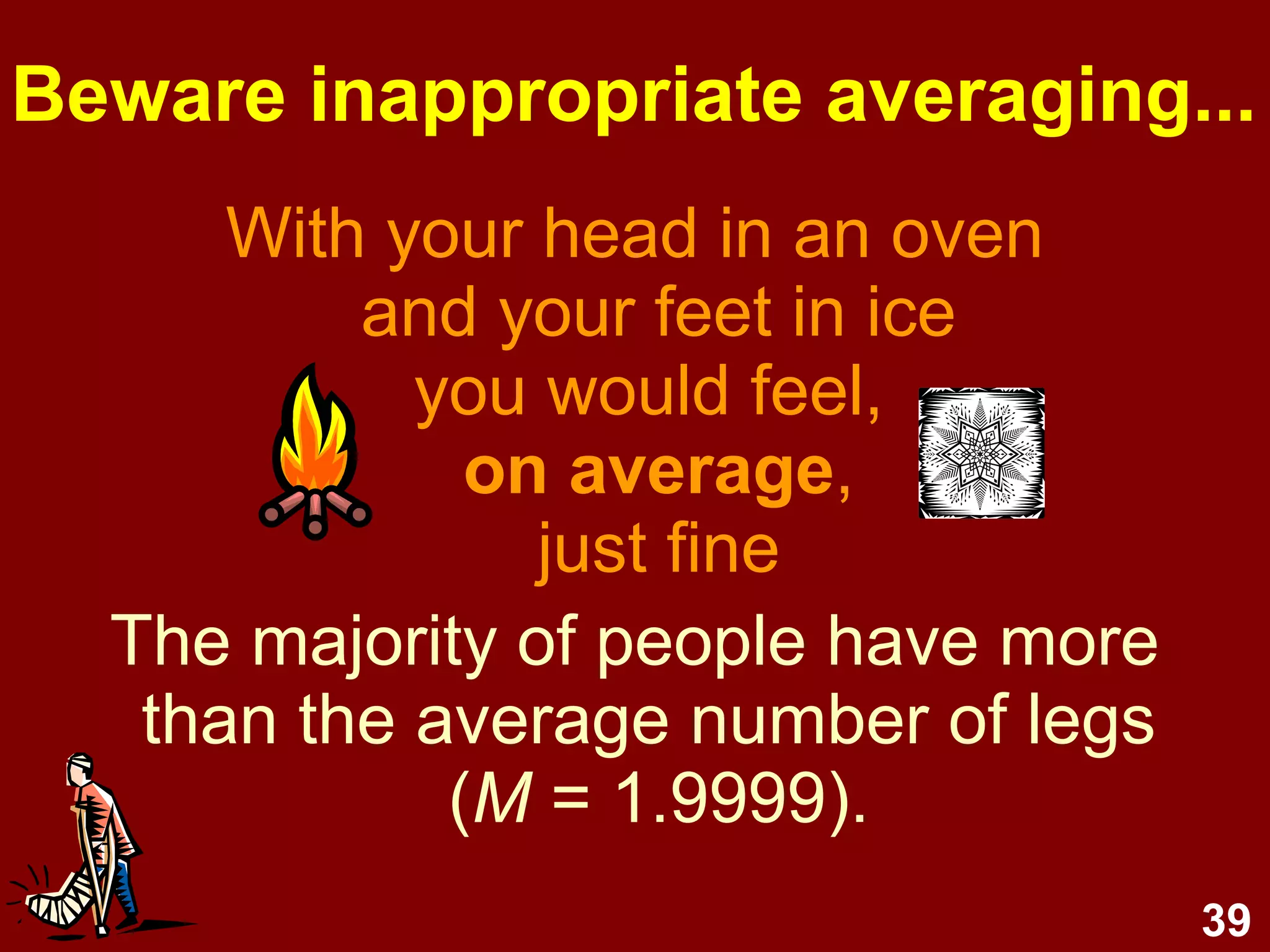 39
Beware inappropriate averaging...
With your head in an oven
and your feet in ice
you would feel,
on average,
just fine
The majority of people have more
than the average number of legs
(M = 1.9999).
 