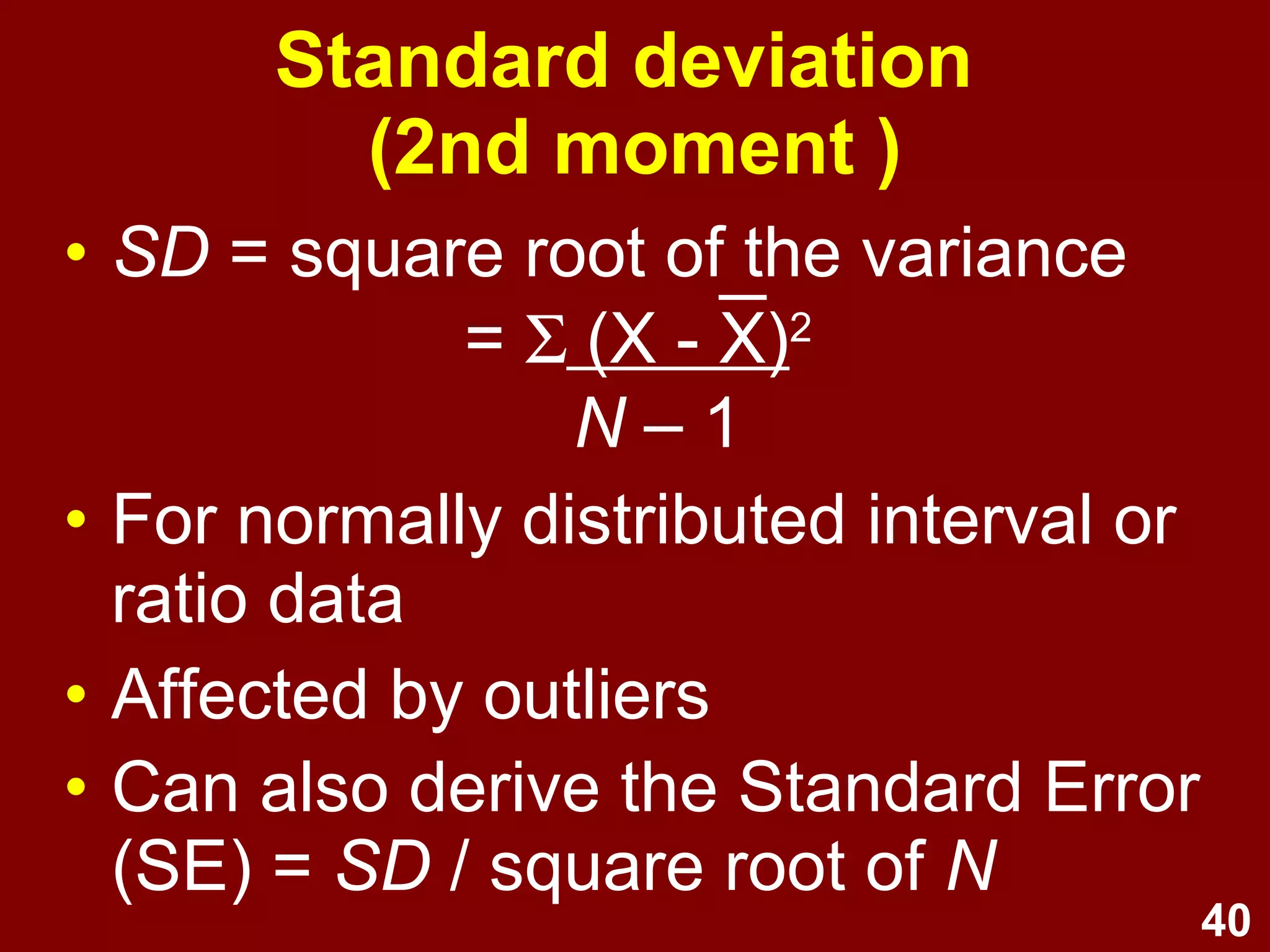 40
Standard deviation
(2nd moment)
• SD = square root of the variance
= Σ (X - X)2
N – 1
• For normally distributed interval or
ratio data
• Affected by outliers
• Can also derive the Standard Error
(SE) = SD / square root of N
 