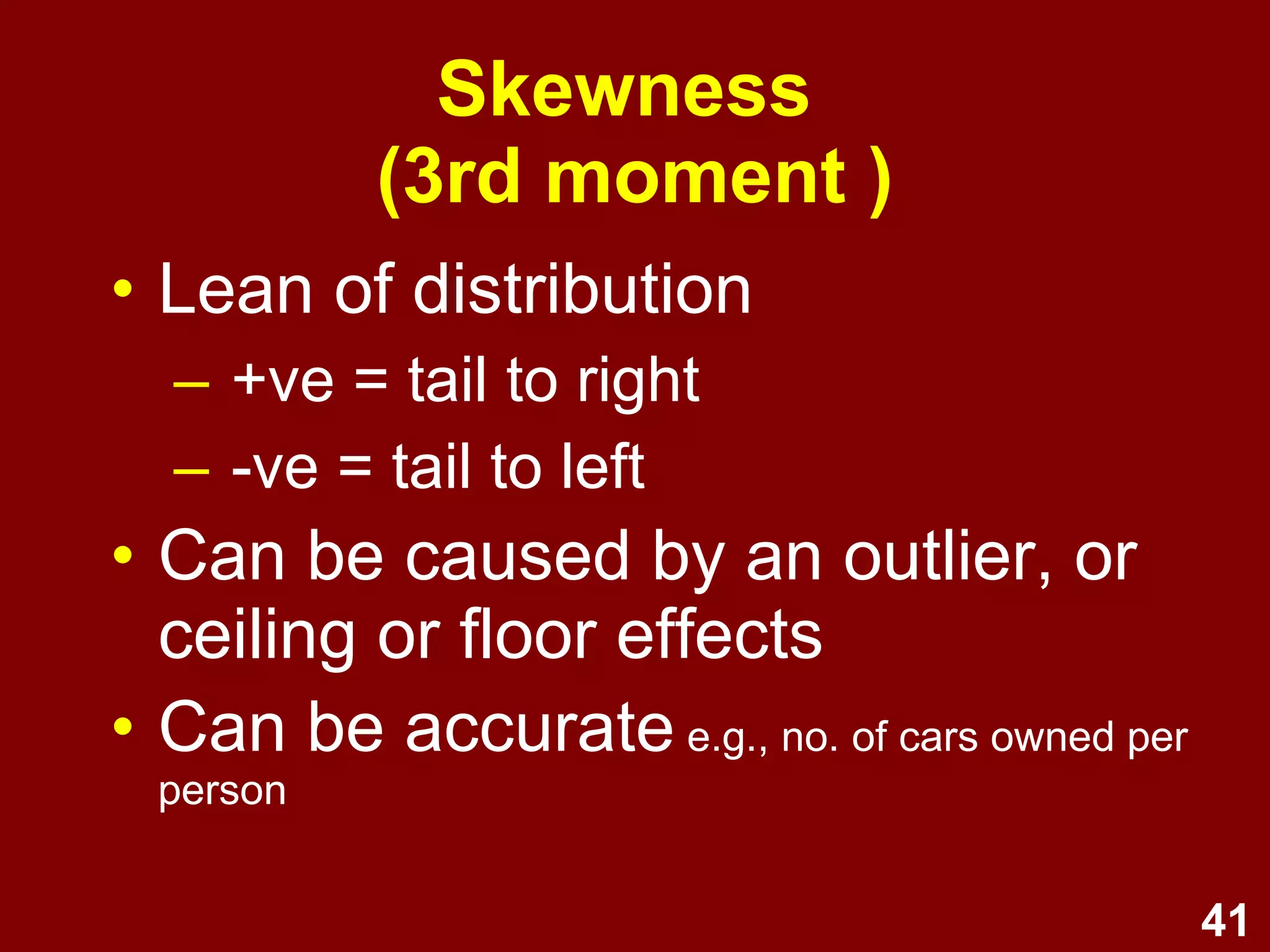 41
Skewness
(3rd moment )
• Lean of distribution
– +ve = tail to right
– -ve = tail to left
• Can be caused by an outlier, or
ceiling or floor effects
• Can be accurate (e.g., cars owned per person
would have a skewed distribution)
 