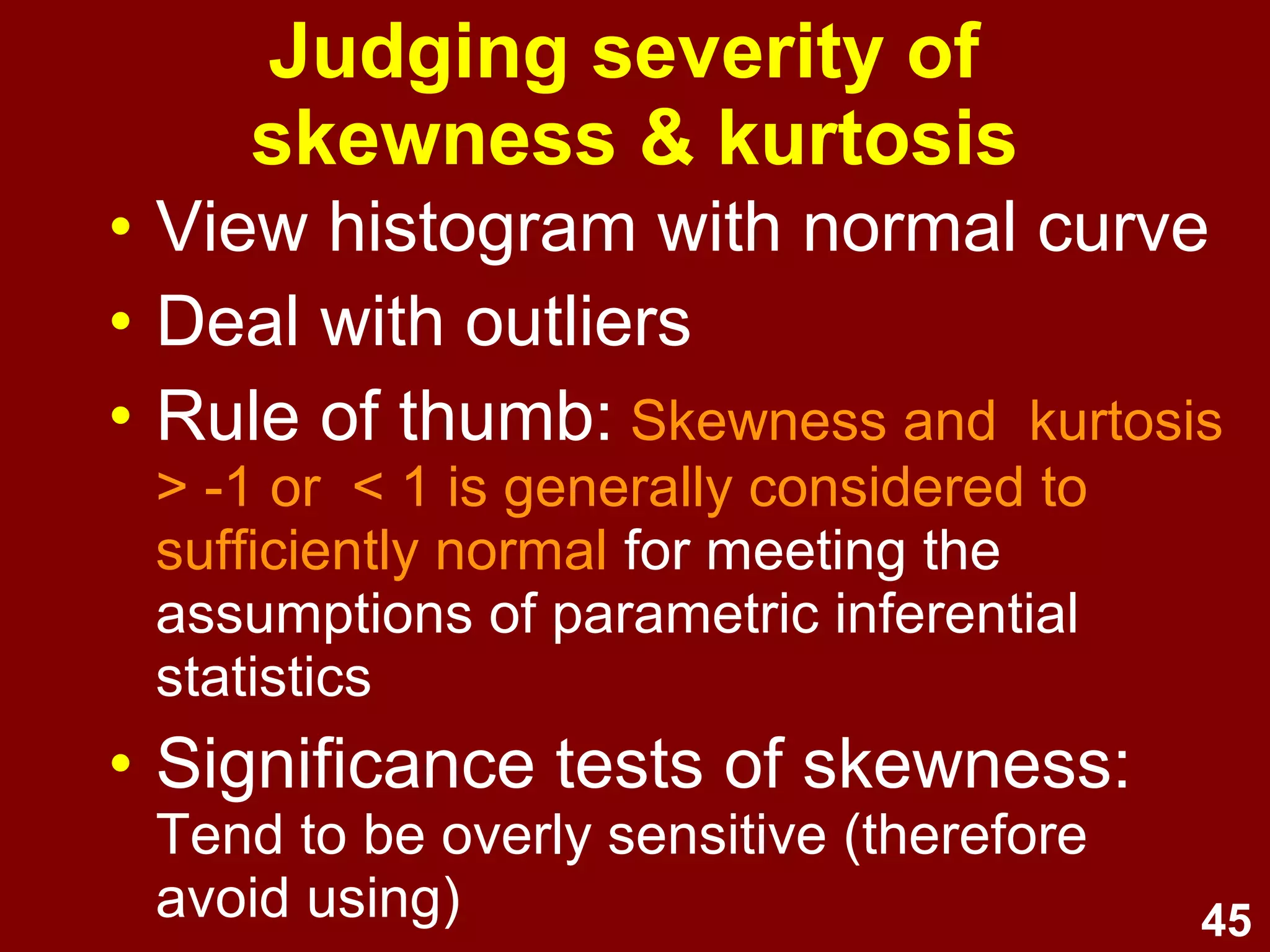 45
Judging severity of
skewness & kurtosis
• View histogram with normal curve
• Deal with outliers
• Rule of thumb:
Skewness and kurtosis > -1 or < 1 is
generally considered to sufficiently normal
for meeting the assumptions of parametric
inferential statistics
• Significance tests of skewness:
Tend to be overly sensitive
(therefore avoid using)
 