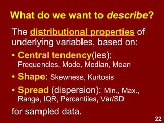22
What do we want to describe?
The distributional properties of
variables, based on:
● Central tendency(ies): e.g.,
frequencies, mode, median, mean
● Shape: e.g., skewness, kurtosis
● Spread (dispersion): min., max.,
range, IQR, percentiles, variance,
standard deviation
 