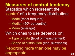 23
Measures of central tendency
Statistics which represent the
‘centre’ of a frequency distribution:
–Mode (most frequent)
–Median (50th
percentile)
–Mean (average)
Which ones to use depends on:
–Type of data (level of measurement)
–Shape of distribution (esp. skewness)
Reporting more than one may be
appropriate.
 