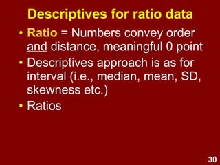30
Descriptives for ratio data
• Ratio = Numbers convey order
and distance, meaningful 0 point
• As for interval, use median,
mean, SD, skewness etc.
• Can also use ratios (e.g., Category A is
twice as large as Category B)
 