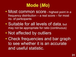 31
Mode (Mo)
• Most common score - highest point in a
frequency distribution – a real score – the most
common response
• Suitable for all levels of data, but
may not be appropriate for ratio (continuous)
• Not affected by outliers
• Check frequencies and bar graph
to see whether it is an accurate
and useful statistic
 