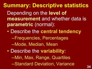 34
Summary: Descriptive statistics
• Level of measurement and
normality determines whether
data can be treated as parametric
• Describe the central tendency
–Frequencies, Percentages
–Mode, Median, Mean
• Describe the variability:
–Min., Max., Range, Quartiles
–Standard Deviation, Variance
 