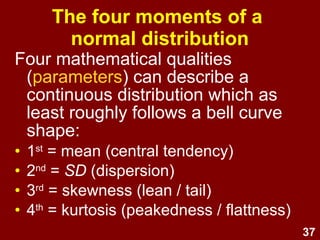 37
Four moments of a
normal distribution
Four mathematical qualities
(parameters) can describe a
continuous distribution which at least
roughly follows a bell curve shape:
• 1st
= mean (central tendency)
• 2nd
= SD (dispersion)
• 3rd
= skewness (lean / tail)
• 4th
= kurtosis (peakedness / flattness)
 