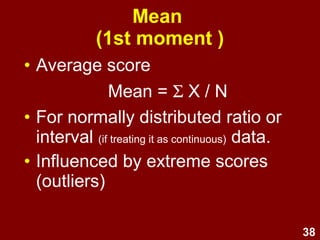 38
Mean
(1st moment )
• Average score
Mean = Σ X / N
• For normally distributed ratio or
interval (if treating it as continuous) data.
• Influenced by extreme scores
(outliers)
 