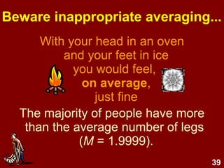 39
Beware inappropriate averaging...
With your head in an oven
and your feet in ice
you would feel,
on average,
just fine
The majority of people have more
than the average number of legs
(M = 1.9999).
 