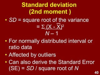 40
Standard deviation
(2nd moment)
• SD = square root of the variance
= Σ (X - X)2
N – 1
• For normally distributed interval or
ratio data
• Affected by outliers
• Can also derive the Standard Error
(SE) = SD / square root of N
 