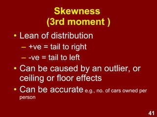 41
Skewness
(3rd moment )
• Lean of distribution
– +ve = tail to right
– -ve = tail to left
• Can be caused by an outlier, or
ceiling or floor effects
• Can be accurate (e.g., cars owned per person
would have a skewed distribution)
 