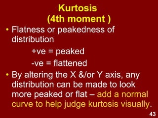 43
Kurtosis
(4th moment )
• Flatness or peakedness of
distribution
+ve = peaked
-ve = flattened
• By altering the X &/or Y axis, any
distribution can be made to look
more peaked or flat – add a normal
curve to help judge kurtosis visually.
 