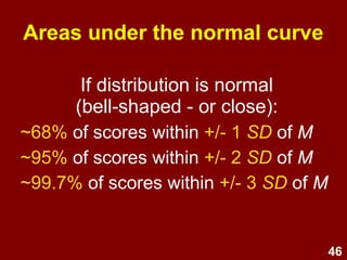 46
Areas under the normal curve
If distribution is normal
(bell-shaped - or close):
~68% of scores within +/- 1 SD of M
~95% of scores within +/- 2 SD of M
~99.7% of scores within +/- 3 SD of M
 