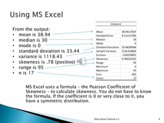 MS Excel uses a formula – the Pearson Coefficient of
Skewness – to calculate skewness. You do not have to know
the formula. If the coefficient is 0 or very close to it, you
have a symmetric distribution.
Descriptive Statistics II 6
Column1
Mean 38.94117647
Standard Error 8.111117365
Median 30
Mode 0
Standard Deviation 33.44299364
Sample Variance 1118.433824
Kurtosis -0.82259021
Skewness 0.782252352
Range 95
Minimum 0
Maximum 95
Sum 662
Count 17
From the output:
• mean is 38.94
• median is 30
• mode is 0
• standard deviation is 33.44
• variance is 1118.43
• skewness is .78 (positive)
• range is 95
• n is 17
 