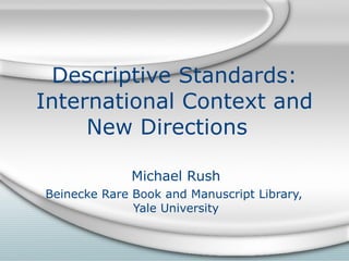Descriptive Standards: International Context and New Directions  Michael Rush Beinecke Rare Book and Manuscript Library,  Yale University 