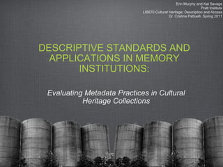 DESCRIPTIVE STANDARDS AND APPLICATIONS IN MEMORY INSTITUTIONS: Evaluating Metadata Practices in Cultural Heritage Collections Erin Murphy and Kat Savage Pratt Institute LIS670 Cultural Heritage: Description and Access Dr. Cristina Pattuelli, Spring 2011 