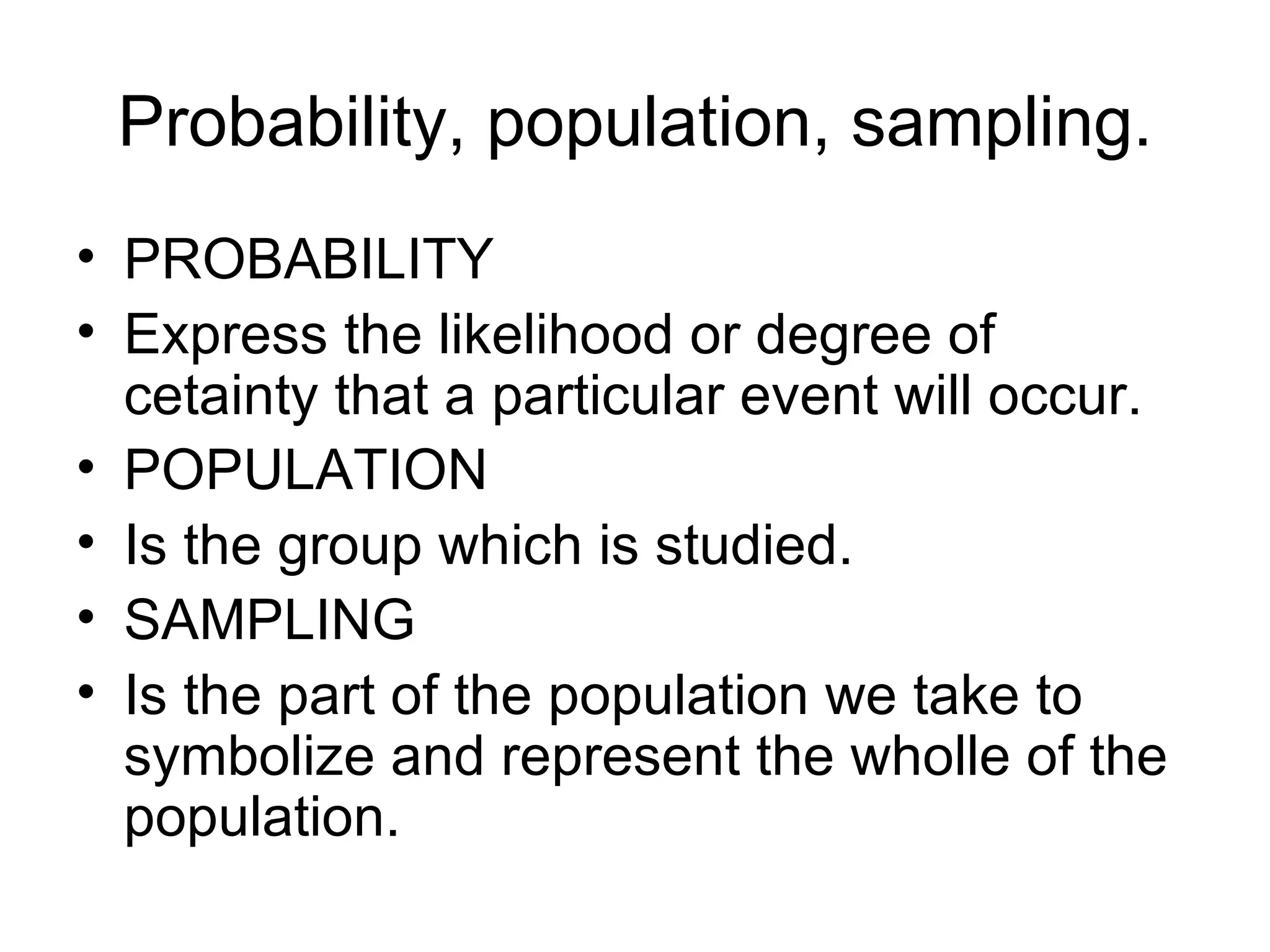 Probability, population, sampling. PROBABILITY Express the likelihood or degree of cetainty that a particular event will occur. POPULATION Is the group which is studied. SAMPLING Is the part of the population we take to symbolize and represent the wholle of the population. 