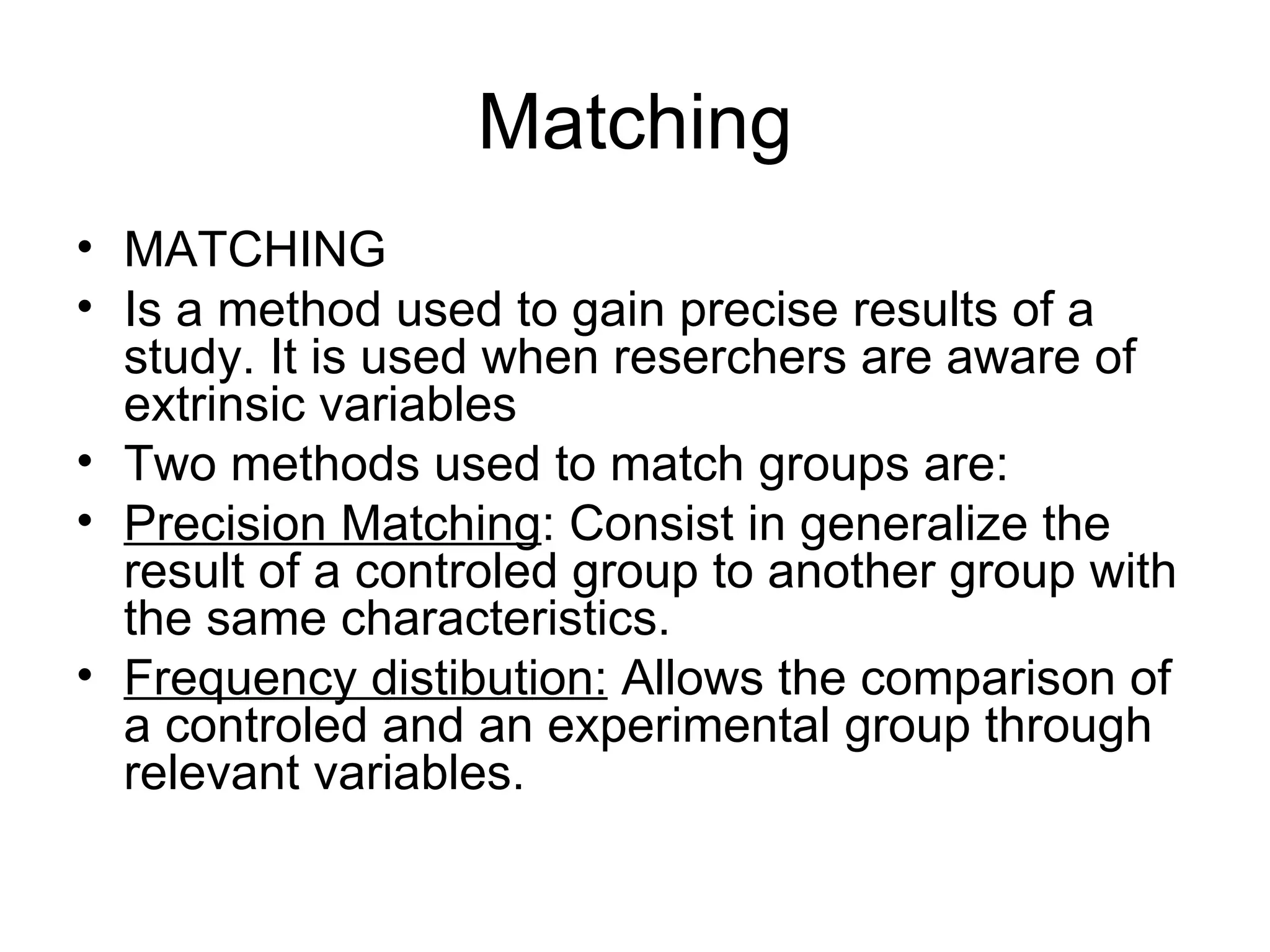 Matching MATCHING Is a method used to gain precise results of a study. It is used when reserchers are aware of extrinsic variables Two methods used to match groups are: Precision Matching : Consist in generalize the result of a controled group to another group with the same characteristics. Frequency distibution:  Allows the comparison of a controled and an experimental group through relevant variables. 