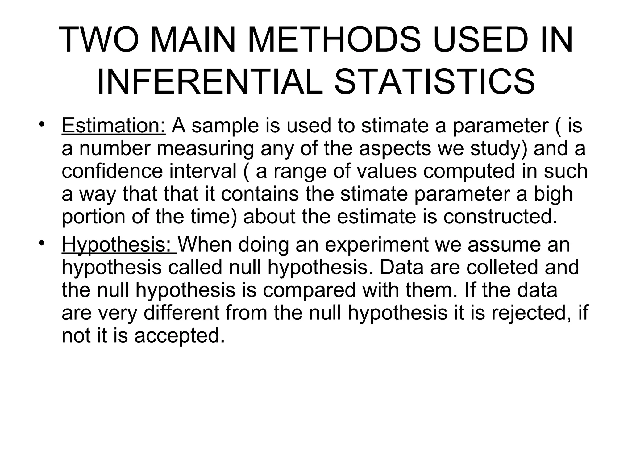 TWO MAIN METHODS USED IN INFERENTIAL STATISTICS Estimation:  A sample is used to stimate a parameter ( is a number measuring any of the aspects we study) and a confidence interval ( a range of values computed in such a way that that it contains the stimate parameter a bigh portion of the time) about the estimate is constructed. Hypothesis:  When doing an experiment we assume an hypothesis called null hypothesis. Data are colleted and the null hypothesis is compared with them. If the data are very different from the null hypothesis it is rejected, if not it is accepted. 