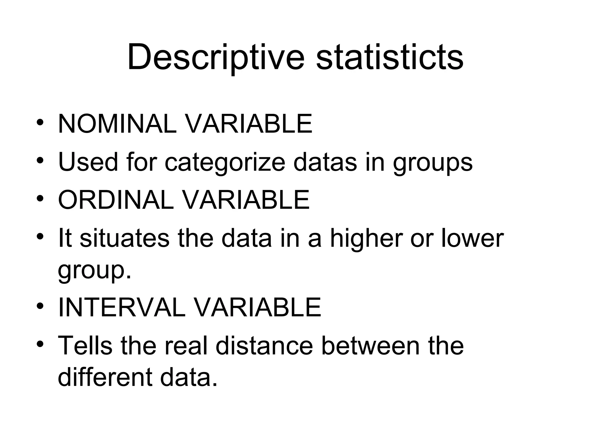 Descriptive statisticts NOMINAL VARIABLE Used for categorize datas in groups ORDINAL VARIABLE It situates the data in a higher or lower group. INTERVAL VARIABLE Tells the real distance between the different data. 