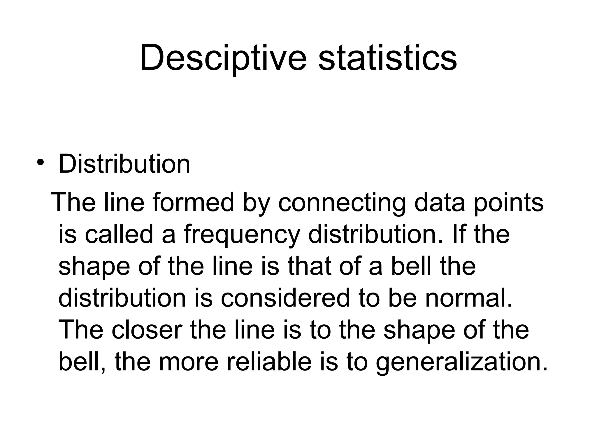 Desciptive statistics Distribution The line formed by connecting data points is called a frequency distribution. If the shape of the line is that of a bell the distribution is considered to be normal. The closer the line is to the shape of the bell, the more reliable is to generalization. 