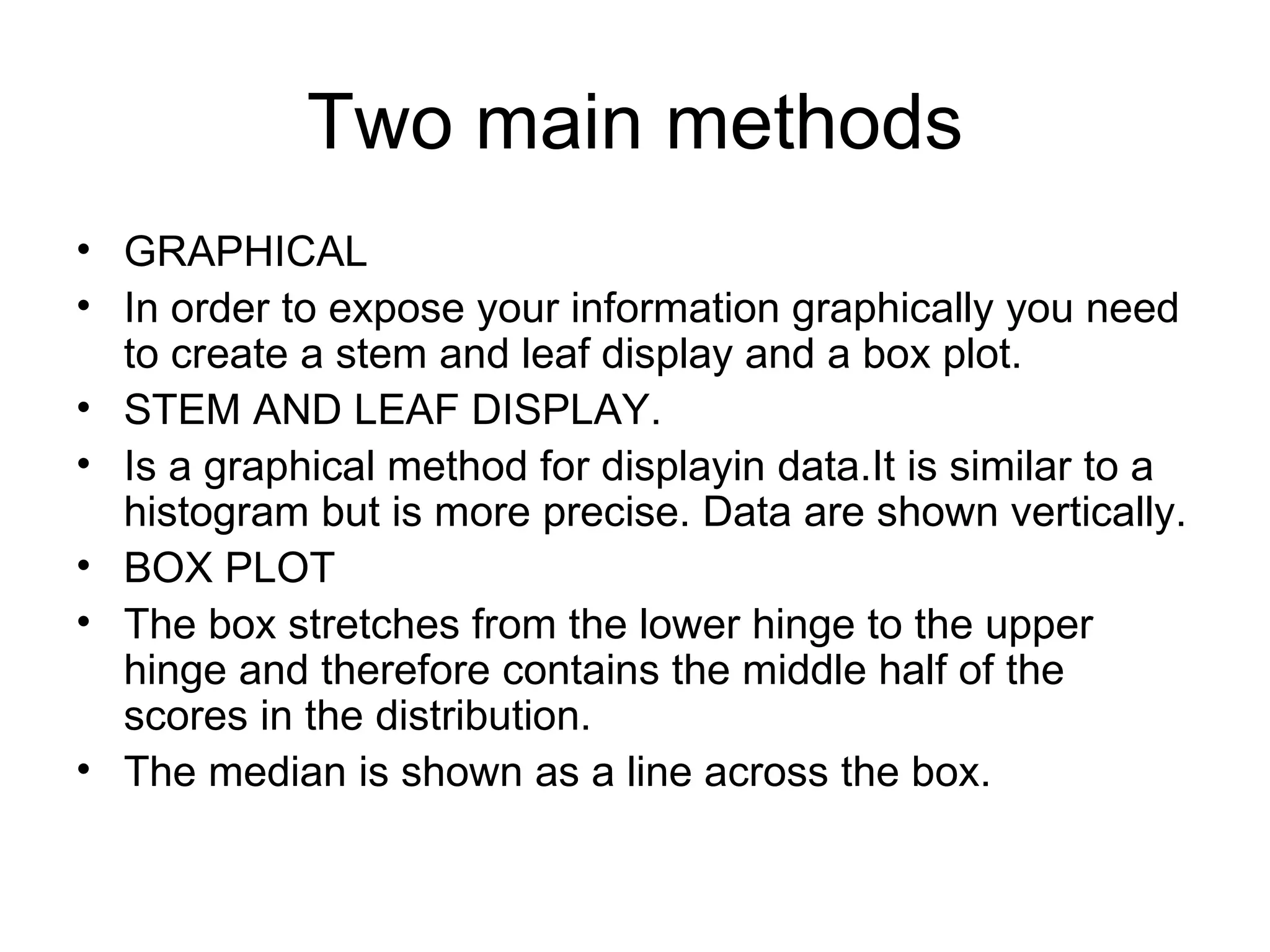Two main methods GRAPHICAL In order to expose your information graphically you need to create a stem and leaf display and a box plot. STEM AND LEAF DISPLAY. Is a graphical method for displayin data.It is similar to a histogram but is more precise. Data are shown vertically. BOX PLOT The box stretches from the lower hinge to the upper hinge and therefore contains the middle half of the scores in the distribution. The median is shown as a line across the box. 
