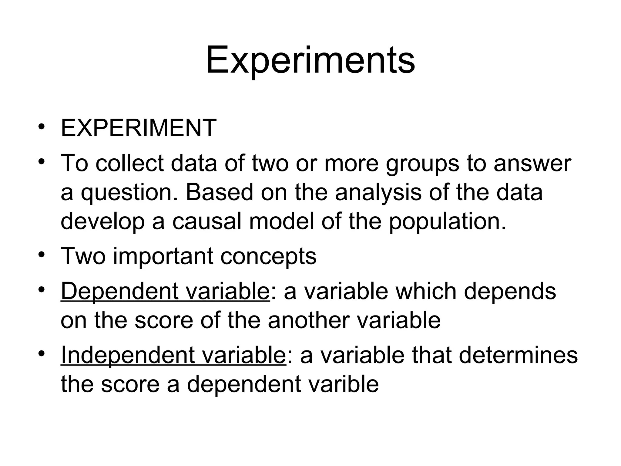 Experiments EXPERIMENT To collect data of two or more groups to answer a question. Based on the analysis of the data develop a causal model of the population. Two important concepts Dependent variable : a variable which depends on the score of the another variable Independent variable : a variable that determines the score a dependent varible 
