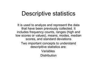 Descriptive statistics It is used to analyze and represent the data that have been previously collected. It includes frequency counts, ranges (high and low scores or values), means, modes, median scores, and standard deviations Two important concepts to understand descripitive statistics are: Variables  Distribution 