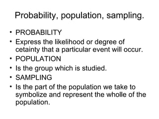 Probability, population, sampling. PROBABILITY Express the likelihood or degree of cetainty that a particular event will occur. POPULATION Is the group which is studied. SAMPLING Is the part of the population we take to symbolize and represent the wholle of the population. 