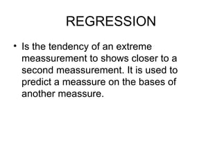 REGRESSION Is the tendency of an extreme meassurement to shows closer to a second meassurement. It is used to predict a meassure on the bases of another meassure. 
