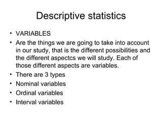 Descriptive statistics VARIABLES Are the things we are going to take into account in our study, that is the different possibilities and the different aspectcs we will study. Each of those different aspects are variables. There are 3 types Nominal variables Ordinal variables Interval variables 