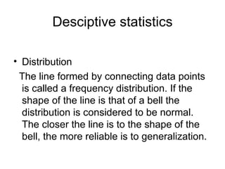 Desciptive statistics Distribution The line formed by connecting data points is called a frequency distribution. If the shape of the line is that of a bell the distribution is considered to be normal. The closer the line is to the shape of the bell, the more reliable is to generalization. 