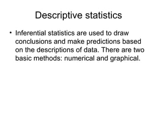 Descriptive statistics Inferential statistics are used to draw conclusions and make predictions based on the descriptions of data. There are two basic methods: numerical and graphical. 