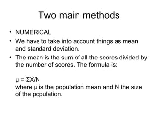 Two main methods NUMERICAL We have to take into account things as mean and standard deviation. The mean is the sum of all the scores divided by the number of scores. The formula is: μ = ΣX/N where μ is the population mean and N the size of the population. 
