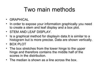Two main methods GRAPHICAL In order to expose your information graphically you need to create a stem and leaf display and a box plot. STEM AND LEAF DISPLAY. Is a graphical method for displayin data.It is similar to a histogram but is more precise. Data are shown vertically. BOX PLOT The box stretches from the lower hinge to the upper hinge and therefore contains the middle half of the scores in the distribution. The median is shown as a line across the box. 