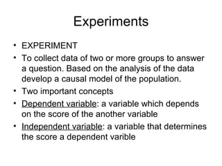 Experiments EXPERIMENT To collect data of two or more groups to answer a question. Based on the analysis of the data develop a causal model of the population. Two important concepts Dependent variable : a variable which depends on the score of the another variable Independent variable : a variable that determines the score a dependent varible 