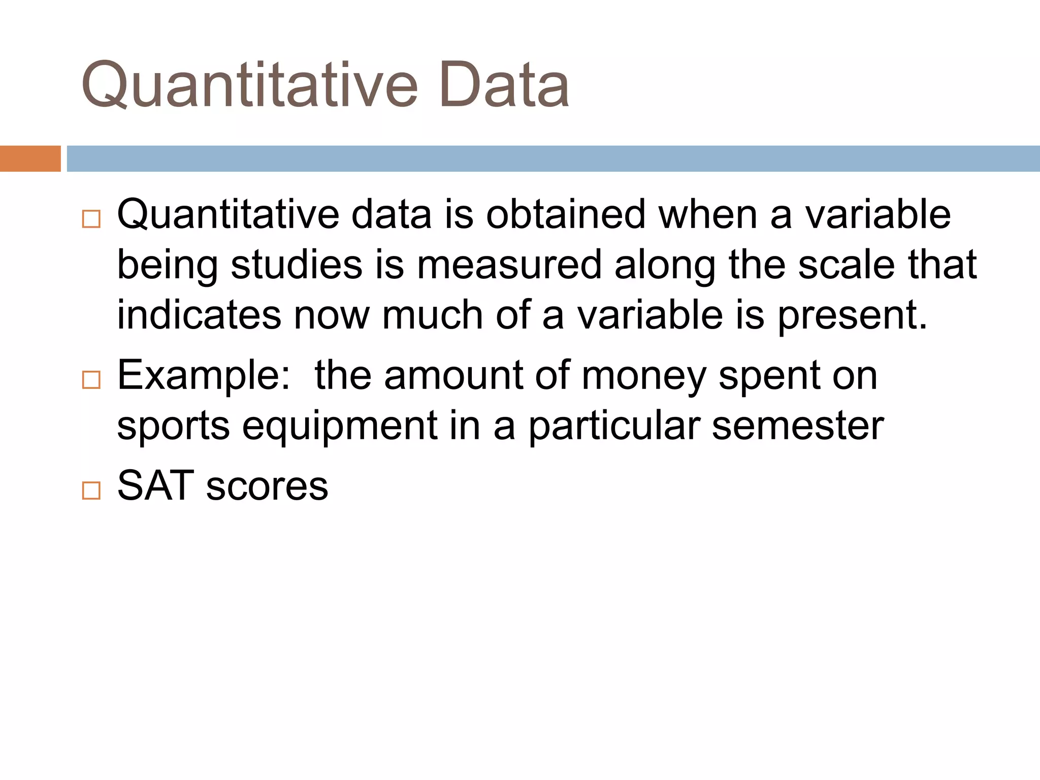 Quantitative DataQuantitative data is obtained when a variable being studies is measured along the scale that indicates now much of a variable is present.Example: the amount of money spent on sports equipment in a particular semesterSAT scores