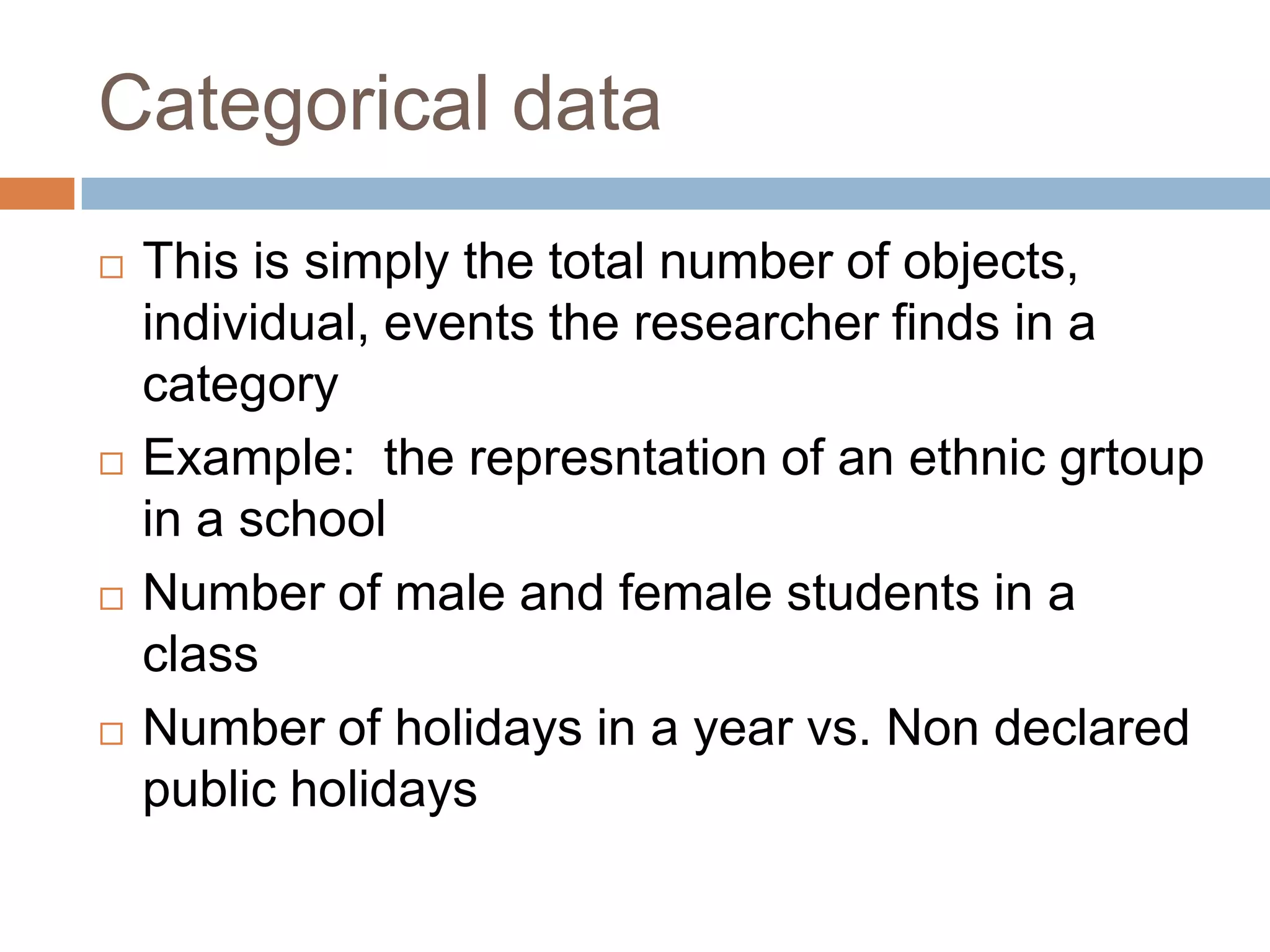 Categorical data This is simply the total number of objects, individual, events the researcher finds in a category Example: the represntation of an ethnic grtoup in a schoolNumber of male and female students in a classNumber of holidays in a year vs. Non declared public holidays
