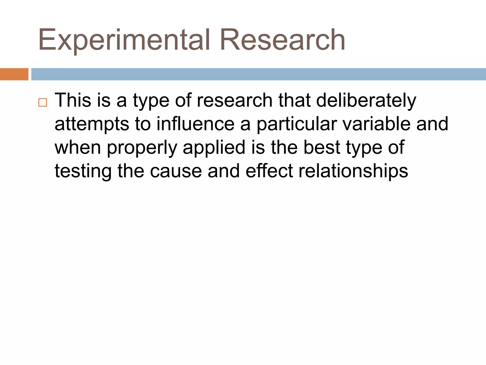 Experimental Research This is a type of research that deliberately attempts to influence a particular variable and when properly applied is the best type of testing the cause and effect relationships