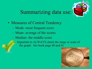 Summarizing data use: Measures of Central Tendency Mode- most frequent score Mean- average of the scores Median- the middle score Important to ALWAYS check the range or scale of the graph. See book page 40 and 41