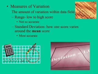 Measures of Variation The amount of variation within data field Range- low to high score Not so accurate Standard Deviation- how one score varies around the mean score Most accurate