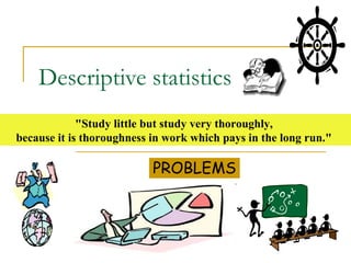 Descriptive statistics
             "Study little but study very thoroughly,
because it is thoroughness in work which pays in the long run."

                           PROBLEMS
 