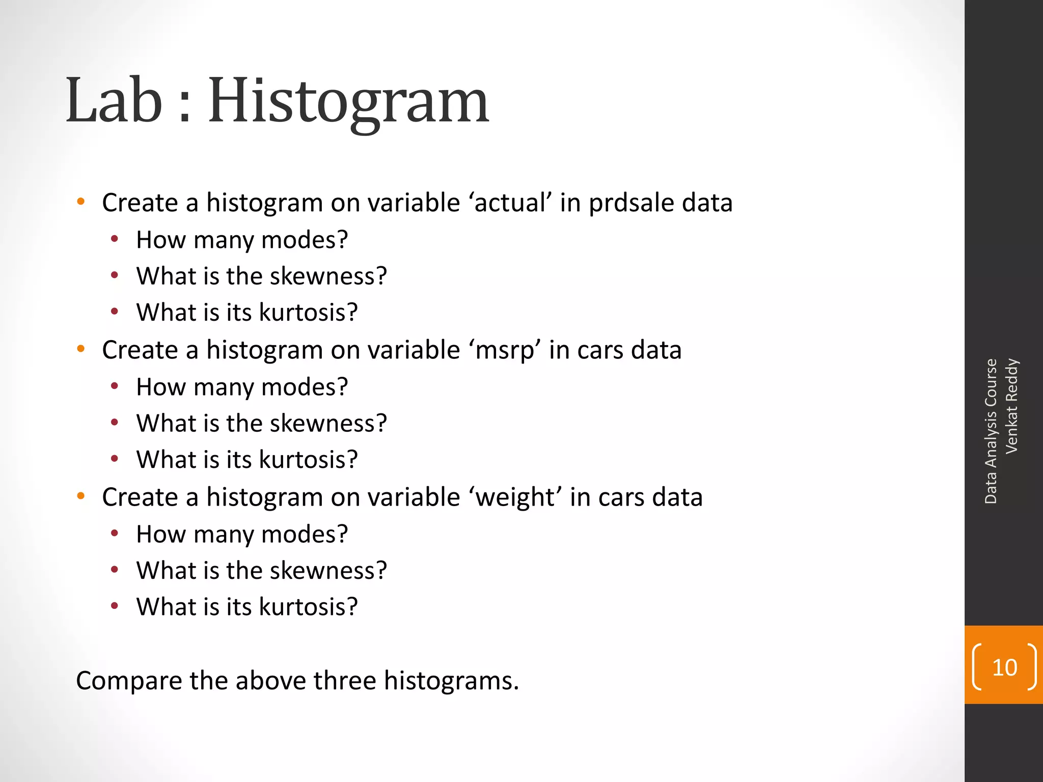 Lab : Histogram
• Create a histogram on variable ‘actual’ in prdsale data
  • How many modes?
  • What is the skewness?
  • What is its kurtosis?
• Create a histogram on variable ‘msrp’ in cars data




                                                                  Venkat Reddy
                                                            Data Analysis Course
  • How many modes?
  • What is the skewness?
  • What is its kurtosis?
• Create a histogram on variable ‘weight’ in cars data
  • How many modes?
  • What is the skewness?
  • What is its kurtosis?

                                                                10
Compare the above three histograms.
 