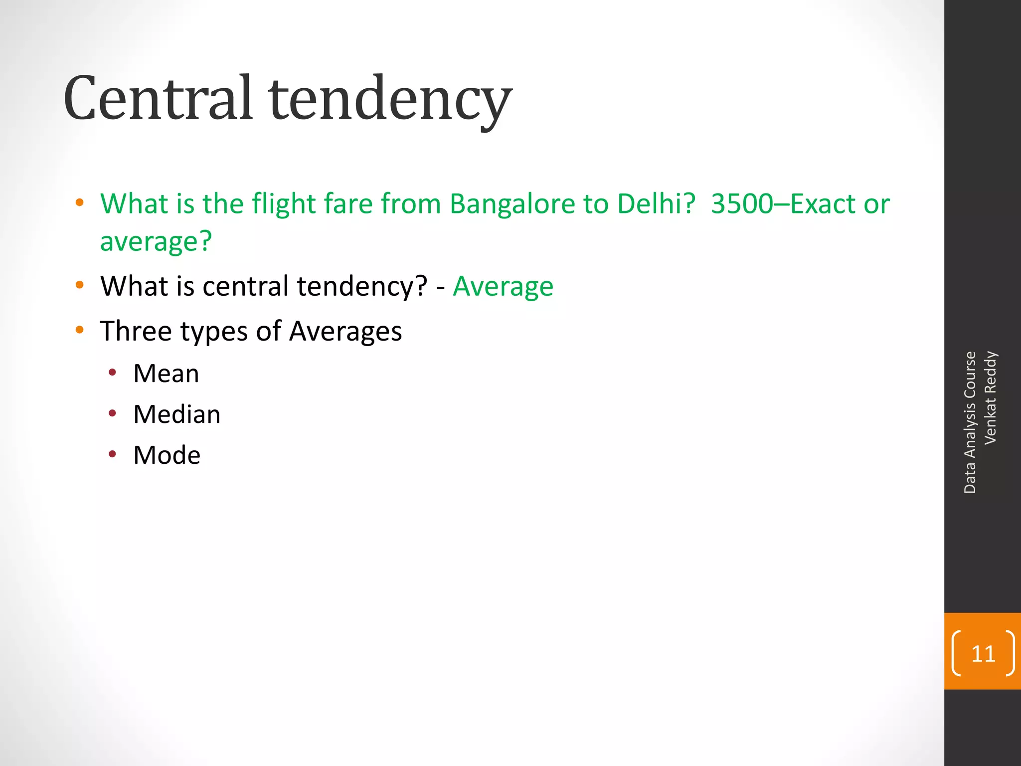 Central tendency
• What is the flight fare from Bangalore to Delhi? 3500–Exact or
  average?
• What is central tendency? - Average
• Three types of Averages




                                                                         Venkat Reddy
                                                                   Data Analysis Course
  • Mean
  • Median
  • Mode




                                                                       11
 