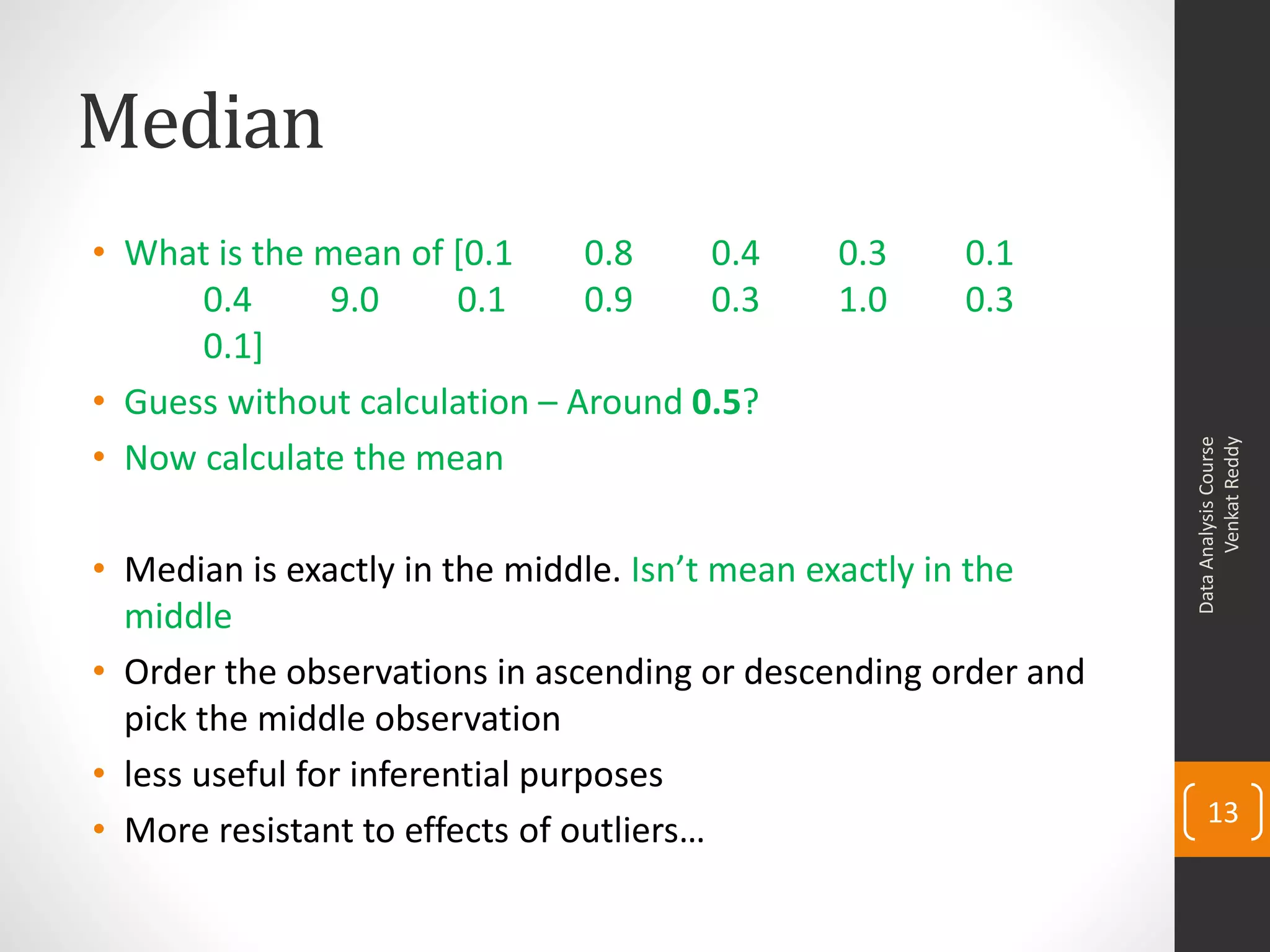 Median
• What is the mean of [0.1     0.8    0.4    0.3     0.1
      0.4      9.0    0.1      0.9    0.3    1.0     0.3
      0.1]
• Guess without calculation – Around 0.5?
• Now calculate the mean




                                                                      Venkat Reddy
                                                                Data Analysis Course
• Median is exactly in the middle. Isn’t mean exactly in the
  middle
• Order the observations in ascending or descending order and
  pick the middle observation
• less useful for inferential purposes
                                                                    13
• More resistant to effects of outliers…
 