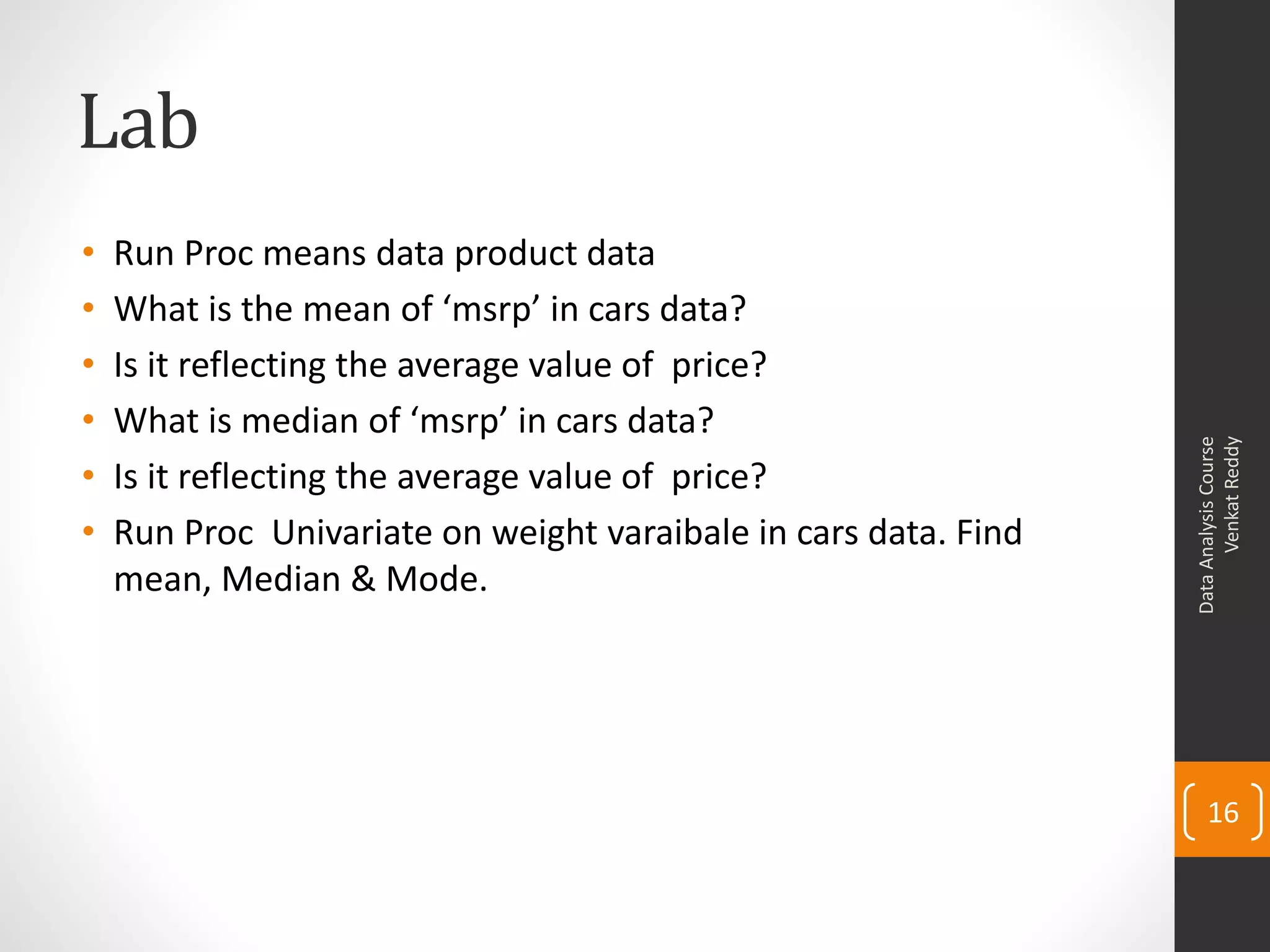 Lab
•   Run Proc means data product data
•   What is the mean of ‘msrp’ in cars data?
•   Is it reflecting the average value of price?
•   What is median of ‘msrp’ in cars data?




                                                                       Venkat Reddy
                                                                 Data Analysis Course
•   Is it reflecting the average value of price?
•   Run Proc Univariate on weight varaibale in cars data. Find
    mean, Median & Mode.




                                                                     16
 