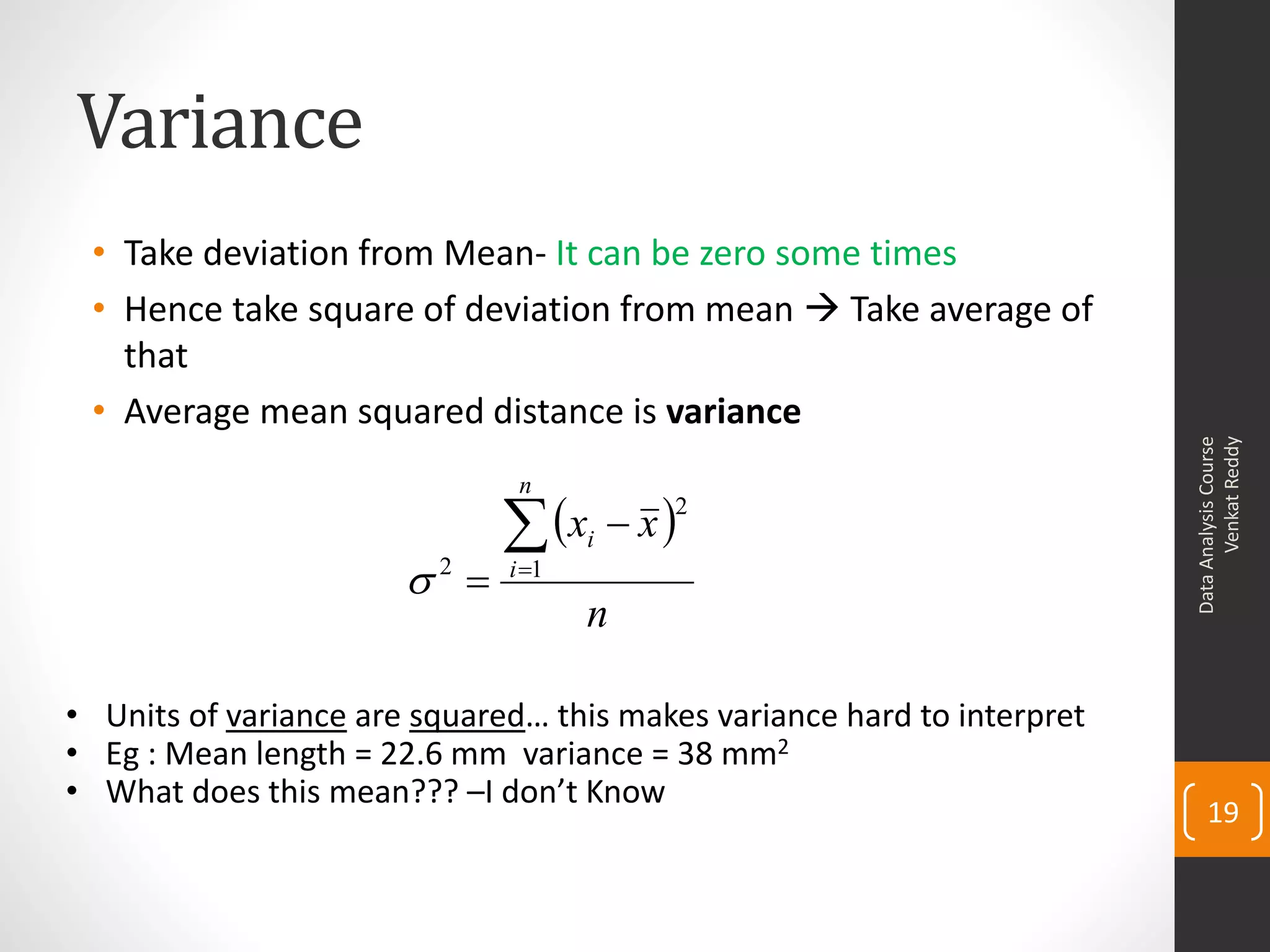 Variance
 • Take deviation from Mean- It can be zero some times
 • Hence take square of deviation from mean  Take average of
   that
 • Average mean squared distance is variance




                                                                               Venkat Reddy
                                                                         Data Analysis Course
                               n

                               x  x 
                                         2
                                     i
                       2    i 1
                                     n

• Units of variance are squared… this makes variance hard to interpret
• Eg : Mean length = 22.6 mm variance = 38 mm2
• What does this mean??? –I don’t Know
                                                                             19
 