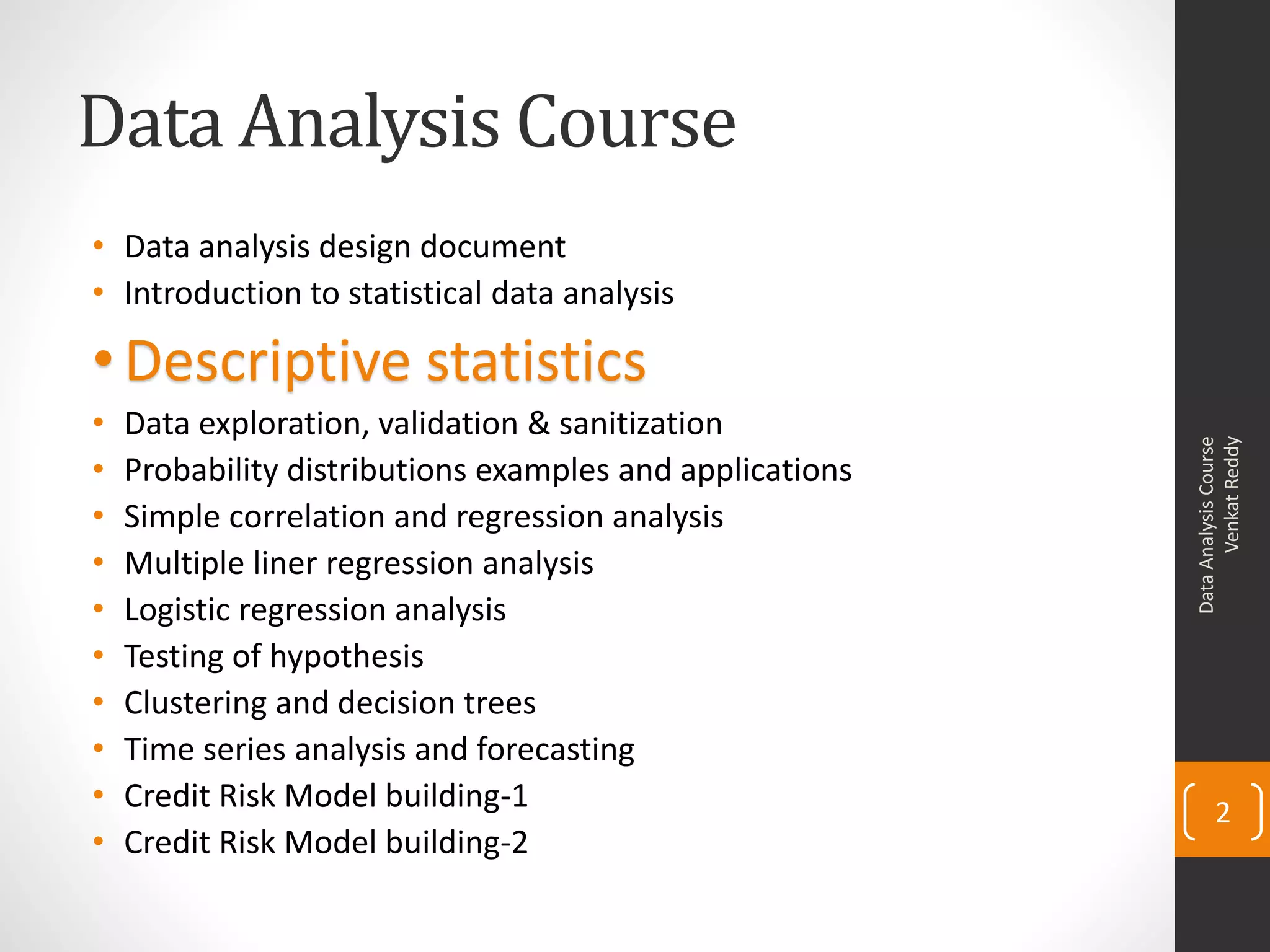 Data Analysis Course
• Data analysis design document
• Introduction to statistical data analysis

• Descriptive statistics
•   Data exploration, validation & sanitization




                                                                Venkat Reddy
                                                          Data Analysis Course
•   Probability distributions examples and applications
•   Simple correlation and regression analysis
•   Multiple liner regression analysis
•   Logistic regression analysis
•   Testing of hypothesis
•   Clustering and decision trees
•   Time series analysis and forecasting
•   Credit Risk Model building-1                                 2
•   Credit Risk Model building-2
 