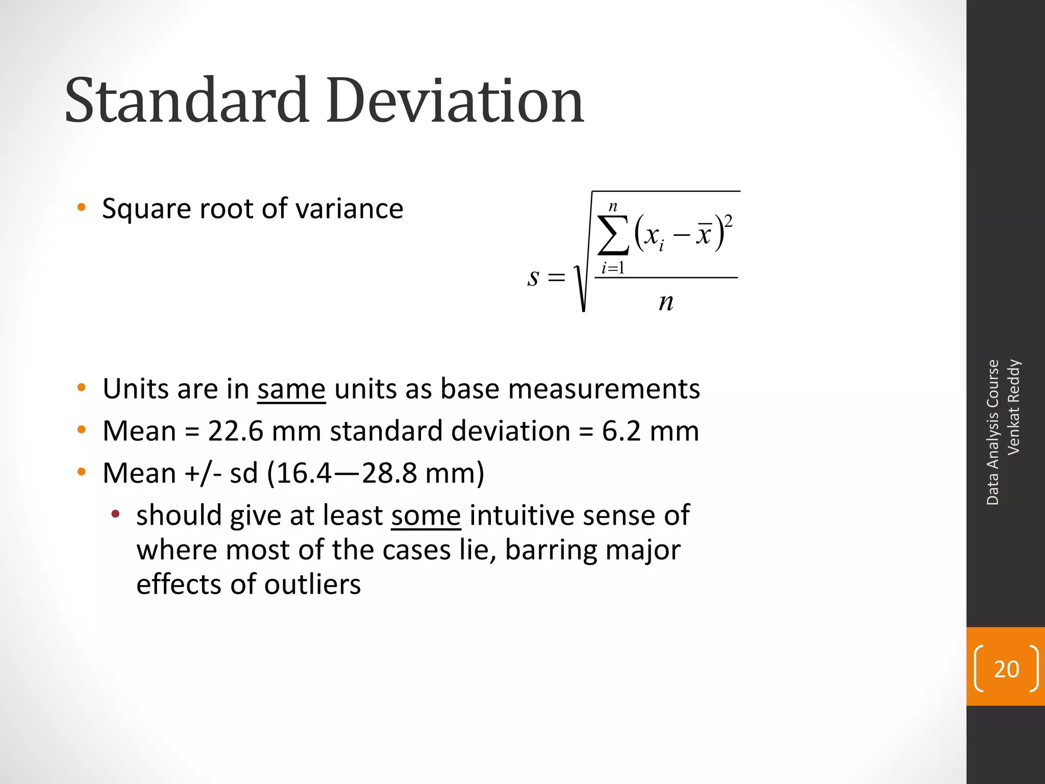 Standard Deviation
• Square root of variance                n

                                        xi  x 2
                                  s    i 1
                                               n




                                                            Venkat Reddy
                                                      Data Analysis Course
• Units are in same units as base measurements
• Mean = 22.6 mm standard deviation = 6.2 mm
• Mean +/- sd (16.4—28.8 mm)
  • should give at least some intuitive sense of
    where most of the cases lie, barring major
    effects of outliers

                                                          20
 