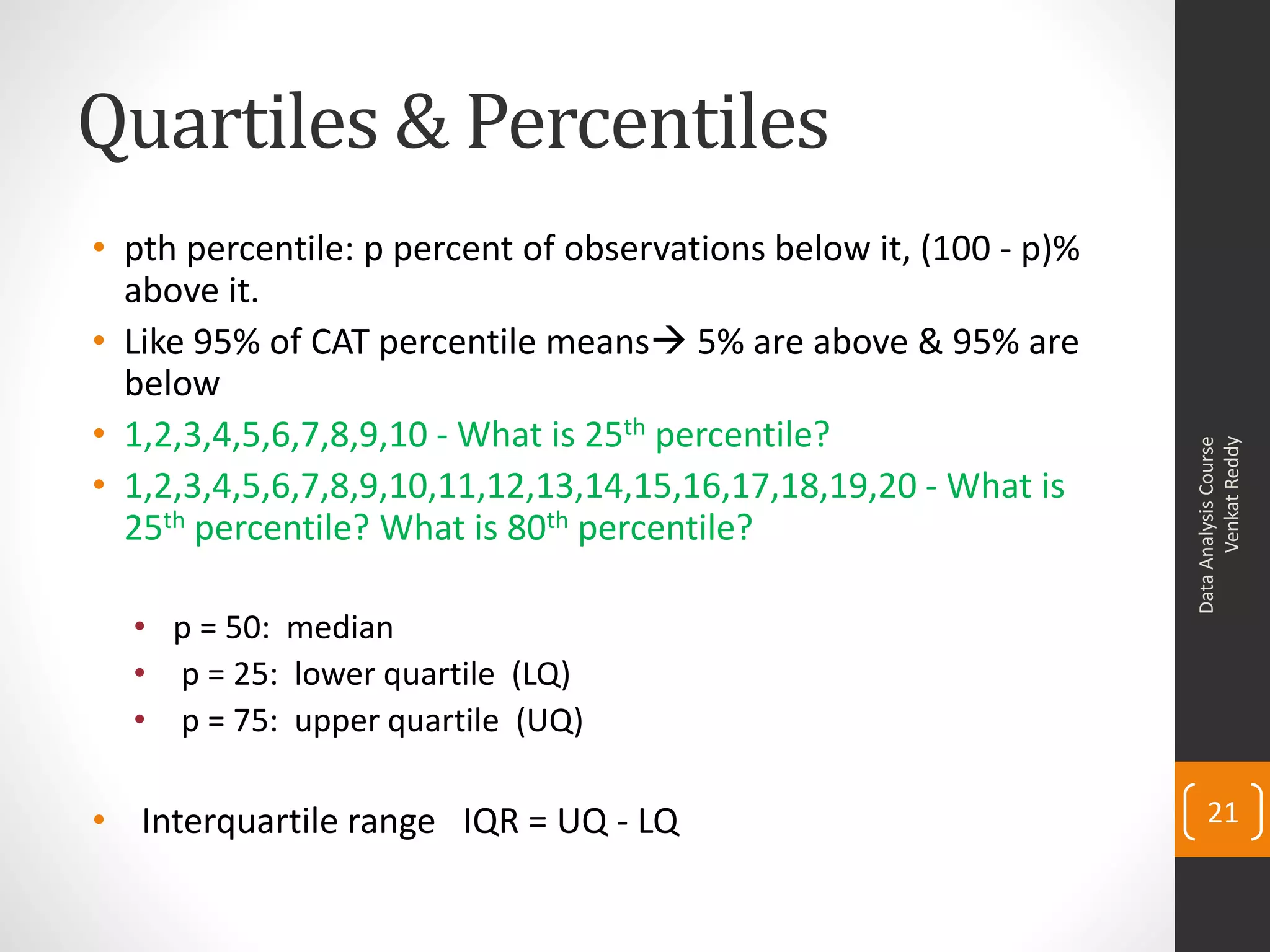 Quartiles & Percentiles
• pth percentile: p percent of observations below it, (100 - p)%
  above it.
• Like 95% of CAT percentile means 5% are above & 95% are
  below
• 1,2,3,4,5,6,7,8,9,10 - What is 25th percentile?




                                                                         Venkat Reddy
                                                                   Data Analysis Course
• 1,2,3,4,5,6,7,8,9,10,11,12,13,14,15,16,17,18,19,20 - What is
  25th percentile? What is 80th percentile?

  • p = 50: median
  • p = 25: lower quartile (LQ)
  • p = 75: upper quartile (UQ)

• Interquartile range IQR = UQ - LQ                                    21
 